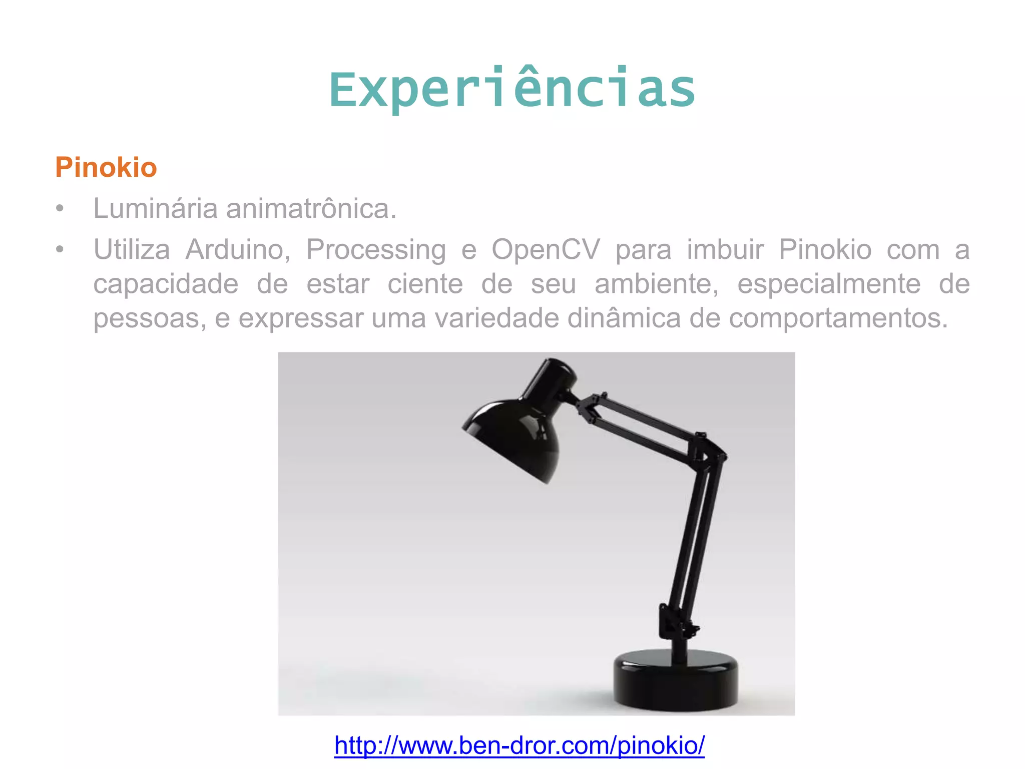 Experiências Pinokio • Luminária animatrônica. • Utiliza Arduino, Processing e OpenCV para imbuir Pinokio com a capacidade de estar ciente de seu ambiente, especialmente de pessoas, e expressar uma variedade dinâmica de comportamentos. http://www.ben-dror.com/pinokio/ 