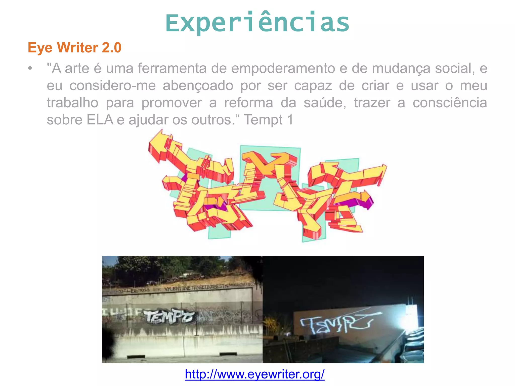 Experiências Eye Writer 2.0 • "A arte é uma ferramenta de empoderamento e de mudança social, e eu considero-me abençoado por ser capaz de criar e usar o meu trabalho para promover a reforma da saúde, trazer a consciência sobre ELA e ajudar os outros.“ Tempt 1 http://www.eyewriter.org/ 