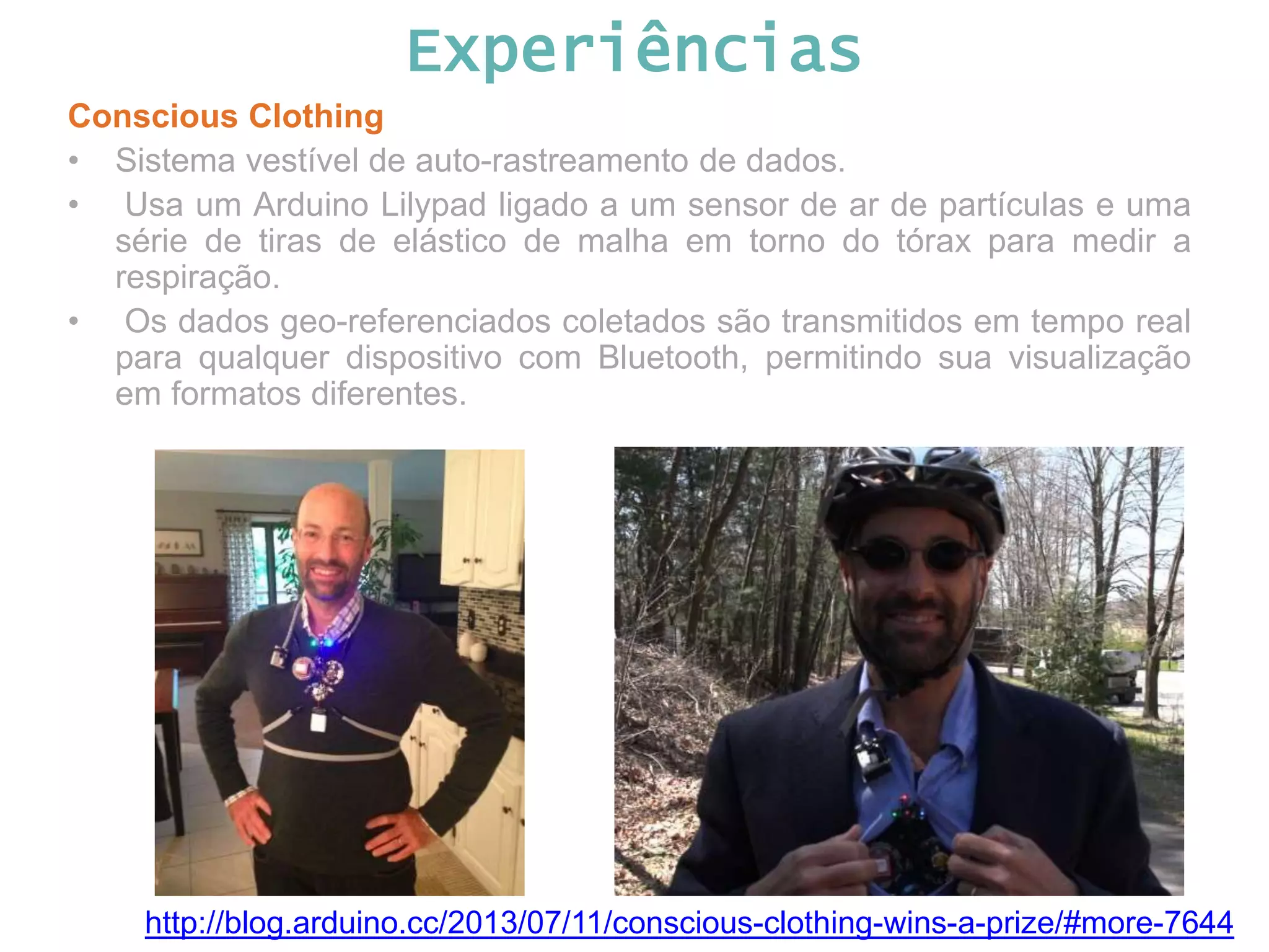 Experiências Conscious Clothing • Sistema vestível de auto-rastreamento de dados. • Usa um Arduino Lilypad ligado a um sensor de ar de partículas e uma série de tiras de elástico de malha em torno do tórax para medir a respiração. • Os dados geo-referenciados coletados são transmitidos em tempo real para qualquer dispositivo com Bluetooth, permitindo sua visualização em formatos diferentes. http://blog.arduino.cc/2013/07/11/conscious-clothing-wins-a-prize/#more-7644 