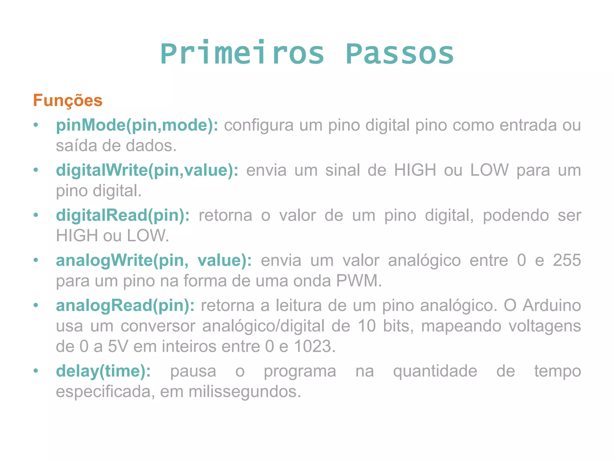 Primeiros Passos Funções • pinMode(pin,mode): configura um pino digital pino como entrada ou saída de dados. • digitalWrite(pin,value): envia um sinal de HIGH ou LOW para um pino digital. • digitalRead(pin): retorna o valor de um pino digital, podendo ser HIGH ou LOW. • analogWrite(pin, value): envia um valor analógico entre 0 e 255 para um pino na forma de uma onda PWM. • analogRead(pin): retorna a leitura de um pino analógico. O Arduino usa um conversor analógico/digital de 10 bits, mapeando voltagens de 0 a 5V em inteiros entre 0 e 1023. • delay(time): pausa o programa na quantidade de tempo especificada, em milissegundos. 