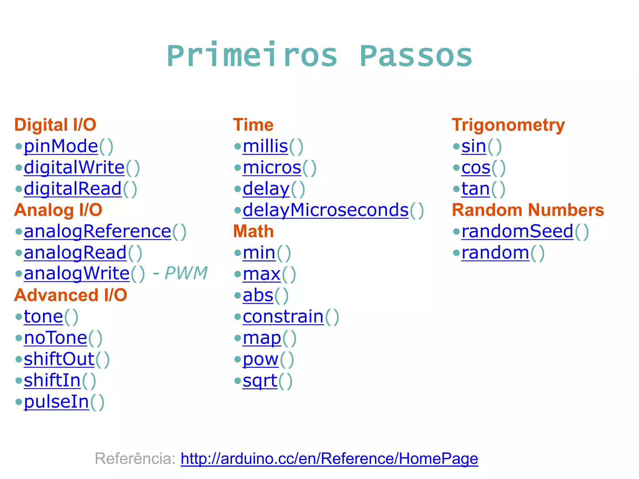 Primeiros Passos Digital I/O •pinMode() •digitalWrite() •digitalRead() Analog I/O •analogReference() •analogRead() •analogWrite() - PWM Advanced I/O •tone() •noTone() •shiftOut() •shiftIn() •pulseIn() Time •millis() •micros() •delay() •delayMicroseconds() Math •min() •max() •abs() •constrain() •map() •pow() •sqrt() Trigonometry •sin() •cos() •tan() Random Numbers •randomSeed() •random() Referência: http://arduino.cc/en/Reference/HomePage 