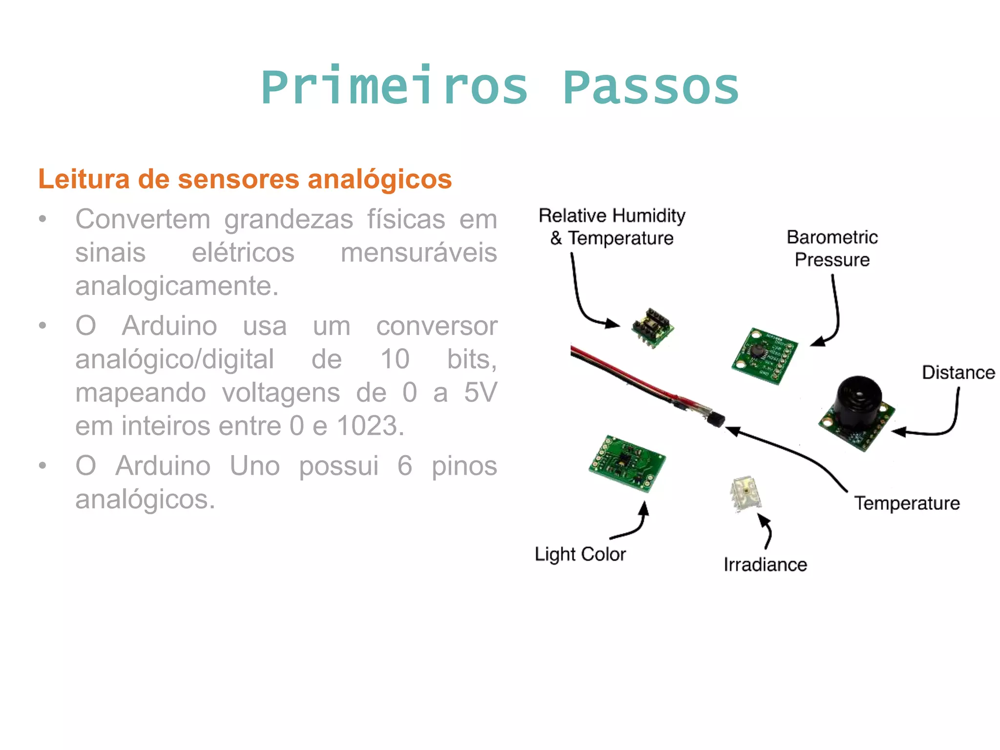 Primeiros Passos Leitura de sensores analógicos • Convertem grandezas físicas em sinais elétricos mensuráveis analogicamente. • O Arduino usa um conversor analógico/digital de 10 bits, mapeando voltagens de 0 a 5V em inteiros entre 0 e 1023. • O Arduino Uno possui 6 pinos analógicos. 