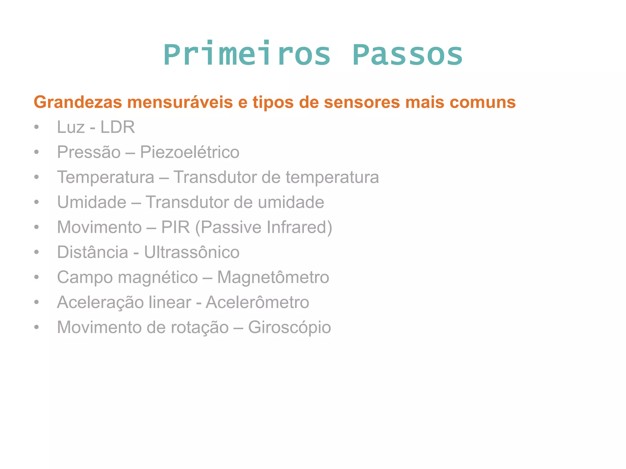 Primeiros Passos Grandezas mensuráveis e tipos de sensores mais comuns • Luz - LDR • Pressão – Piezoelétrico • Temperatura – Transdutor de temperatura • Umidade – Transdutor de umidade • Movimento – PIR (Passive Infrared) • Distância - Ultrassônico • Campo magnético – Magnetômetro • Aceleração linear - Acelerômetro • Movimento de rotação – Giroscópio 