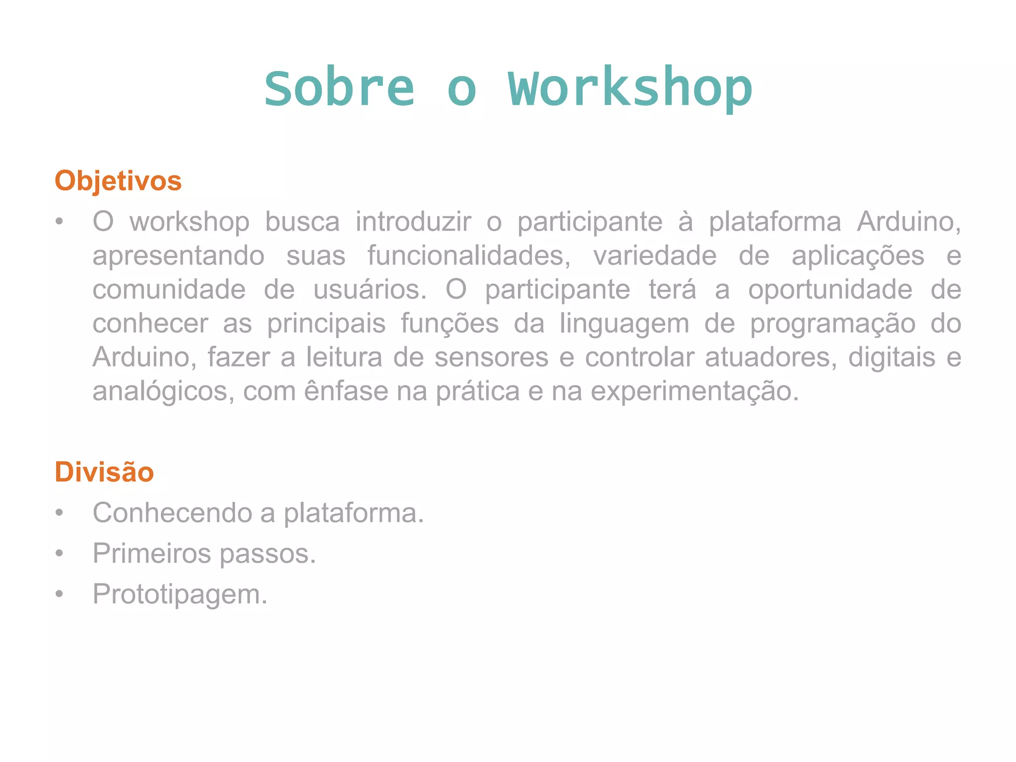 Sobre o Workshop Objetivos • O workshop busca introduzir o participante à plataforma Arduino, apresentando suas funcionalidades, variedade de aplicações e comunidade de usuários. O participante terá a oportunidade de conhecer as principais funções da linguagem de programação do Arduino, fazer a leitura de sensores e controlar atuadores, digitais e analógicos, com ênfase na prática e na experimentação. Divisão • Conhecendo a plataforma. • Primeiros passos. • Prototipagem. 