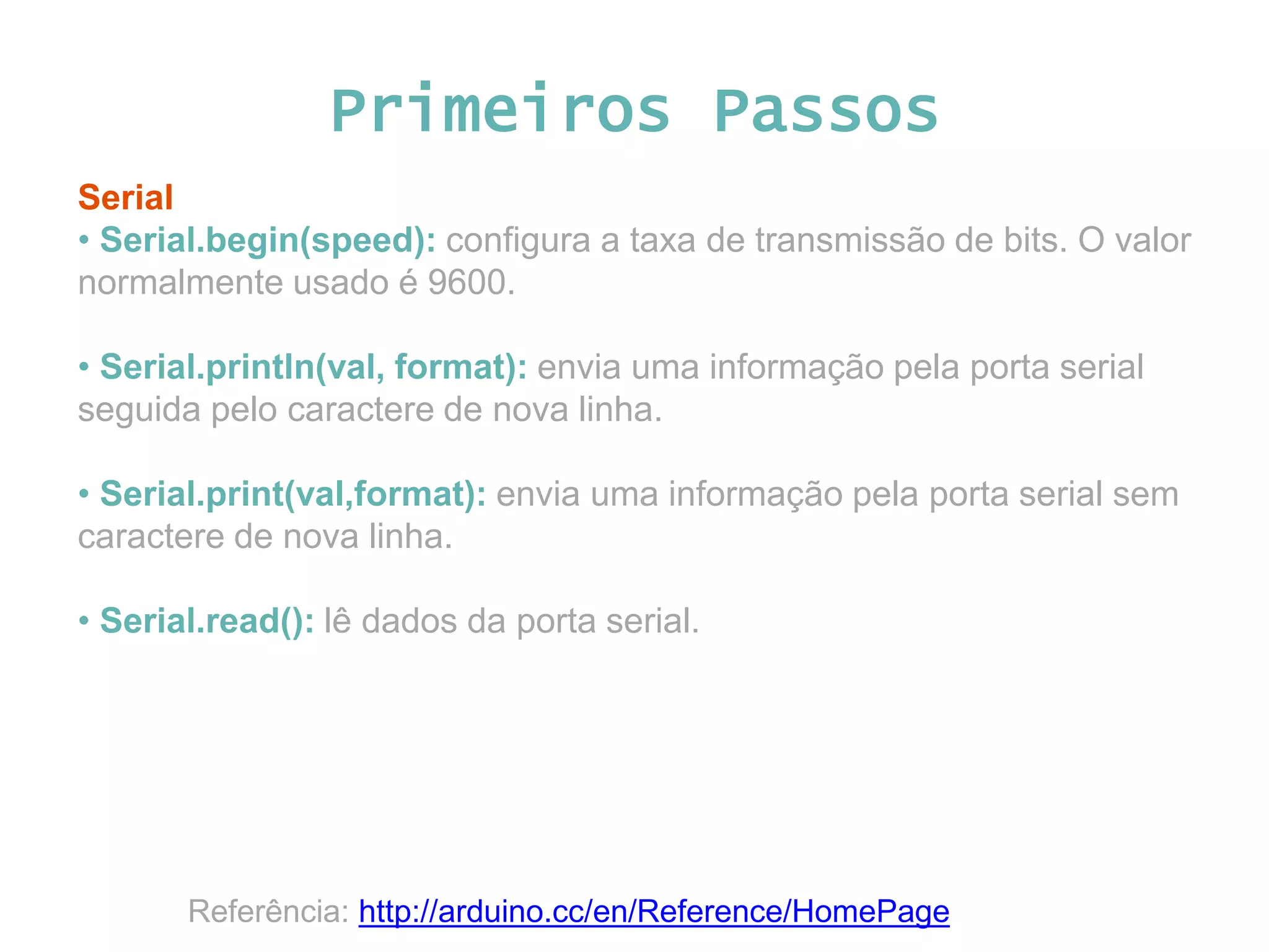 Primeiros Passos Serial • Serial.begin(speed): configura a taxa de transmissão de bits. O valor normalmente usado é 9600. • Serial.println(val, format): envia uma informação pela porta serial seguida pelo caractere de nova linha. • Serial.print(val,format): envia uma informação pela porta serial sem caractere de nova linha. • Serial.read(): lê dados da porta serial. Referência: http://arduino.cc/en/Reference/HomePage 