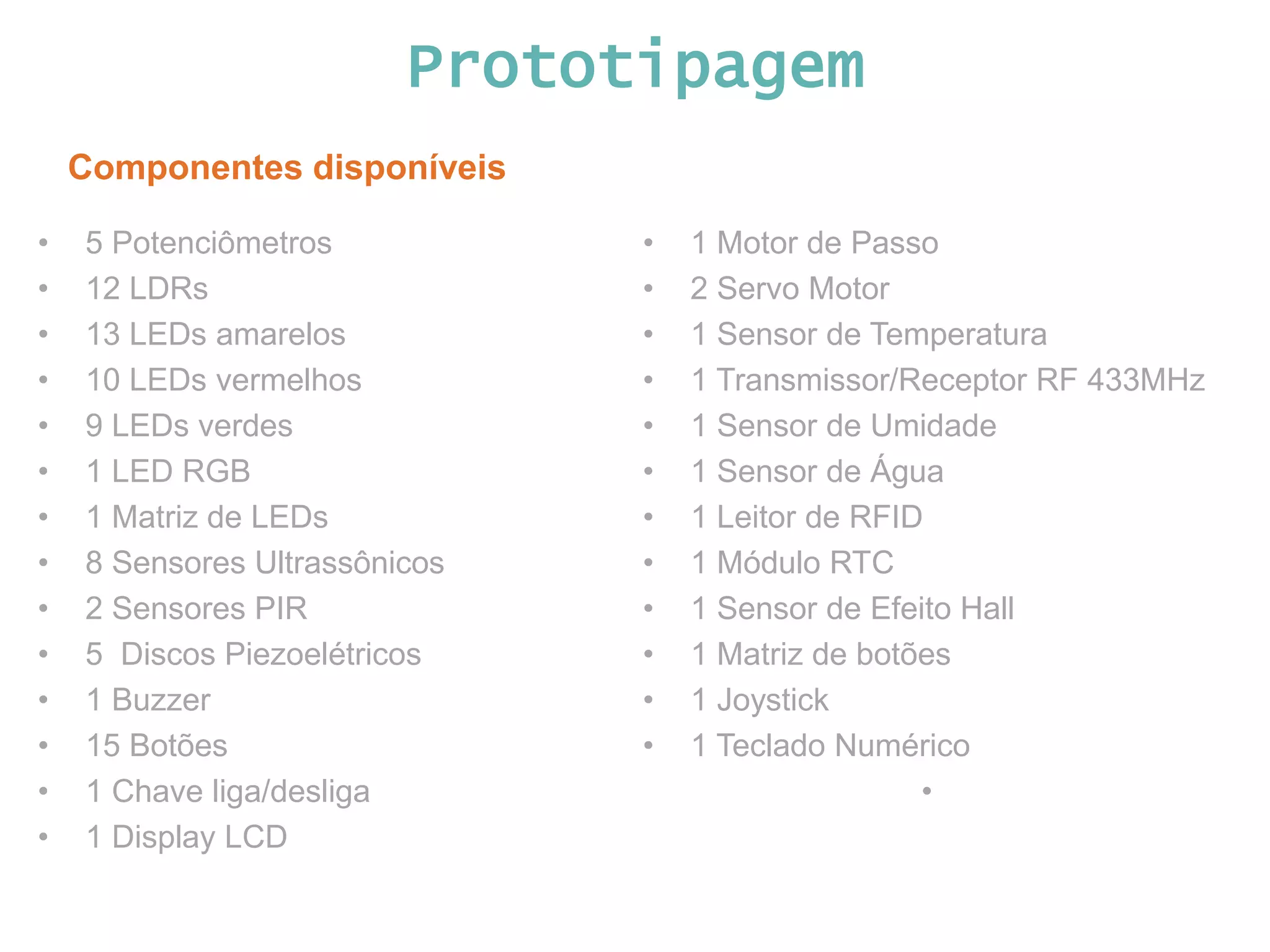 Prototipagem Componentes disponíveis • 5 Potenciômetros • 12 LDRs • 13 LEDs amarelos • 10 LEDs vermelhos • 9 LEDs verdes • 1 LED RGB • 1 Matriz de LEDs • 8 Sensores Ultrassônicos • 2 Sensores PIR • 5 Discos Piezoelétricos • 1 Buzzer • 15 Botões • 1 Chave liga/desliga • 1 Display LCD • 1 Motor de Passo • 2 Servo Motor • 1 Sensor de Temperatura • 1 Transmissor/Receptor RF 433MHz • 1 Sensor de Umidade • 1 Sensor de Água • 1 Leitor de RFID • 1 Módulo RTC • 1 Sensor de Efeito Hall • 1 Matriz de botões • 1 Joystick • 1 Teclado Numérico • 