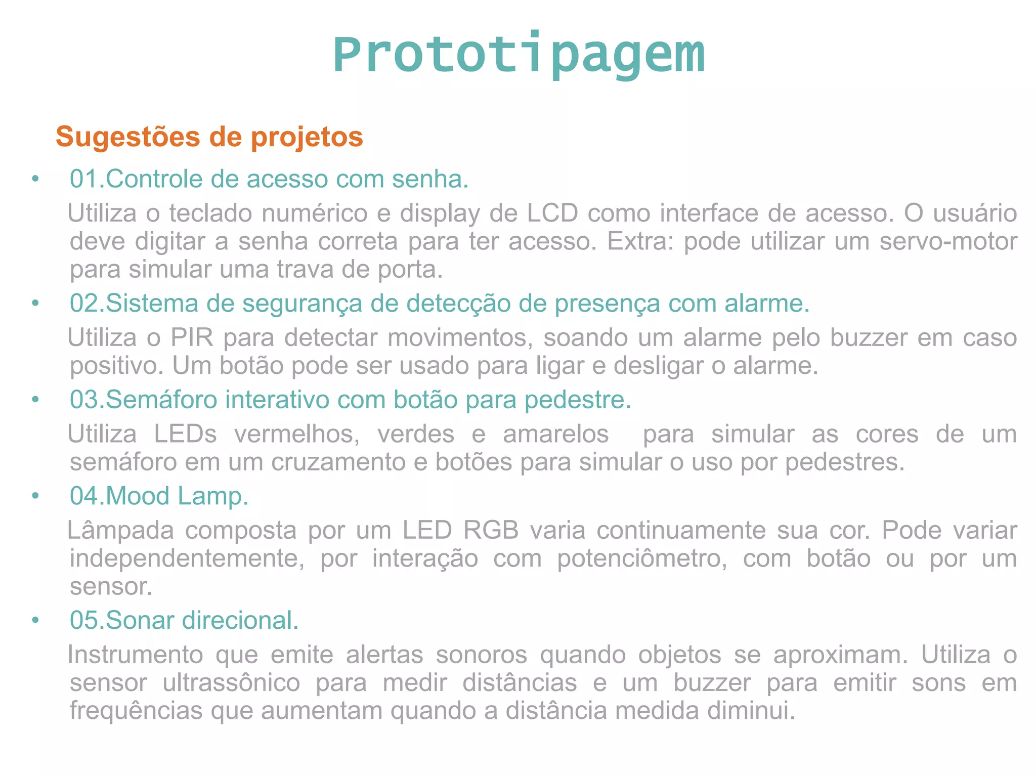 Prototipagem Sugestões de projetos • 01.Controle de acesso com senha. Utiliza o teclado numérico e display de LCD como interface de acesso. O usuário deve digitar a senha correta para ter acesso. Extra: pode utilizar um servo-motor para simular uma trava de porta. • 02.Sistema de segurança de detecção de presença com alarme. Utiliza o PIR para detectar movimentos, soando um alarme pelo buzzer em caso positivo. Um botão pode ser usado para ligar e desligar o alarme. • 03.Semáforo interativo com botão para pedestre. Utiliza LEDs vermelhos, verdes e amarelos para simular as cores de um semáforo em um cruzamento e botões para simular o uso por pedestres. • 04.Mood Lamp. Lâmpada composta por um LED RGB varia continuamente sua cor. Pode variar independentemente, por interação com potenciômetro, com botão ou por um sensor. • 05.Sonar direcional. Instrumento que emite alertas sonoros quando objetos se aproximam. Utiliza o sensor ultrassônico para medir distâncias e um buzzer para emitir sons em frequências que aumentam quando a distância medida diminui. 