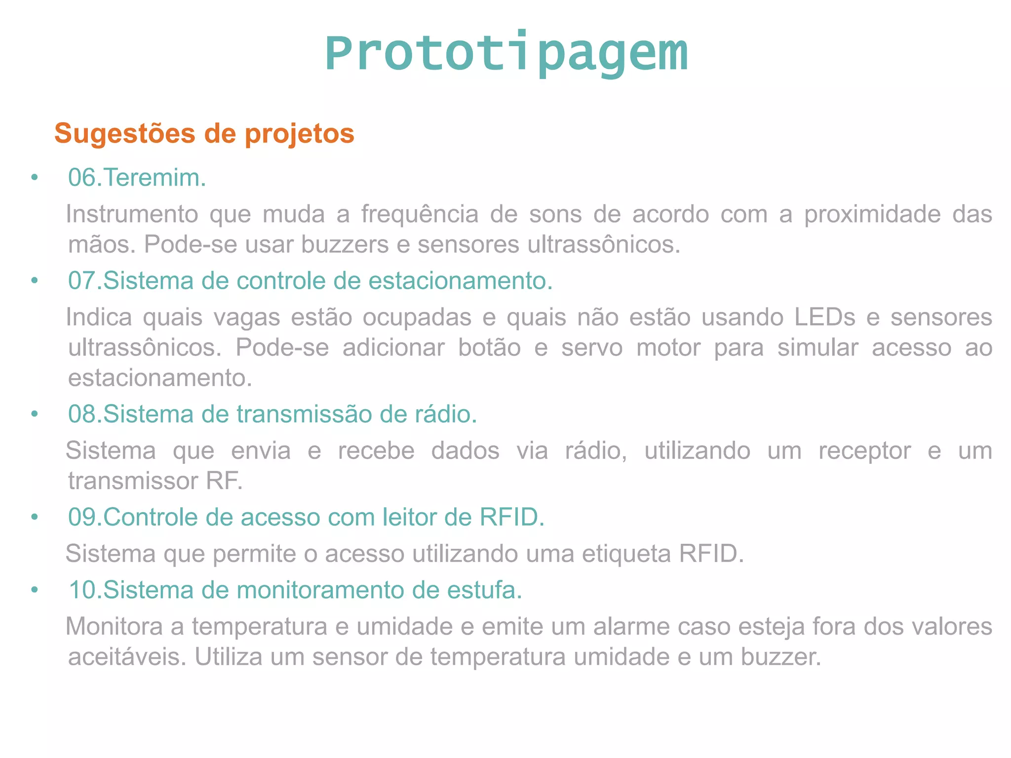 Prototipagem Sugestões de projetos • 06.Teremim. Instrumento que muda a frequência de sons de acordo com a proximidade das mãos. Pode-se usar buzzers e sensores ultrassônicos. • 07.Sistema de controle de estacionamento. Indica quais vagas estão ocupadas e quais não estão usando LEDs e sensores ultrassônicos. Pode-se adicionar botão e servo motor para simular acesso ao estacionamento. • 08.Sistema de transmissão de rádio. Sistema que envia e recebe dados via rádio, utilizando um receptor e um transmissor RF. • 09.Controle de acesso com leitor de RFID. Sistema que permite o acesso utilizando uma etiqueta RFID. • 10.Sistema de monitoramento de estufa. Monitora a temperatura e umidade e emite um alarme caso esteja fora dos valores aceitáveis. Utiliza um sensor de temperatura umidade e um buzzer. 