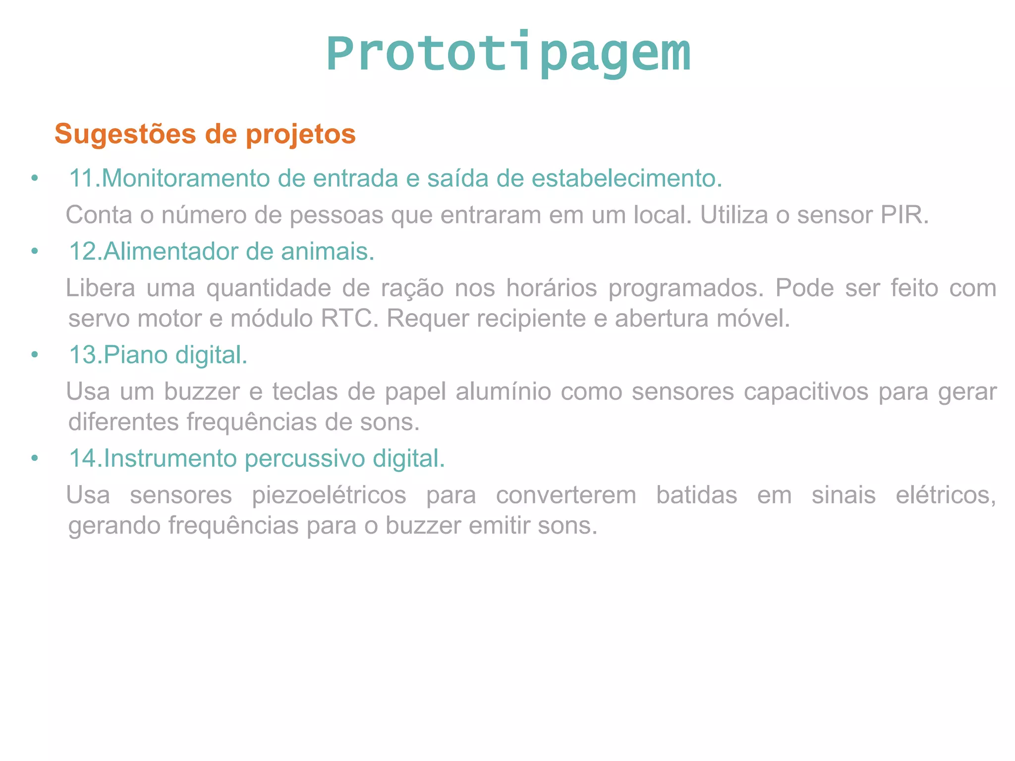 Prototipagem Sugestões de projetos • 11.Monitoramento de entrada e saída de estabelecimento. Conta o número de pessoas que entraram em um local. Utiliza o sensor PIR. • 12.Alimentador de animais. Libera uma quantidade de ração nos horários programados. Pode ser feito com servo motor e módulo RTC. Requer recipiente e abertura móvel. • 13.Piano digital. Usa um buzzer e teclas de papel alumínio como sensores capacitivos para gerar diferentes frequências de sons. • 14.Instrumento percussivo digital. Usa sensores piezoelétricos para converterem batidas em sinais elétricos, gerando frequências para o buzzer emitir sons. 