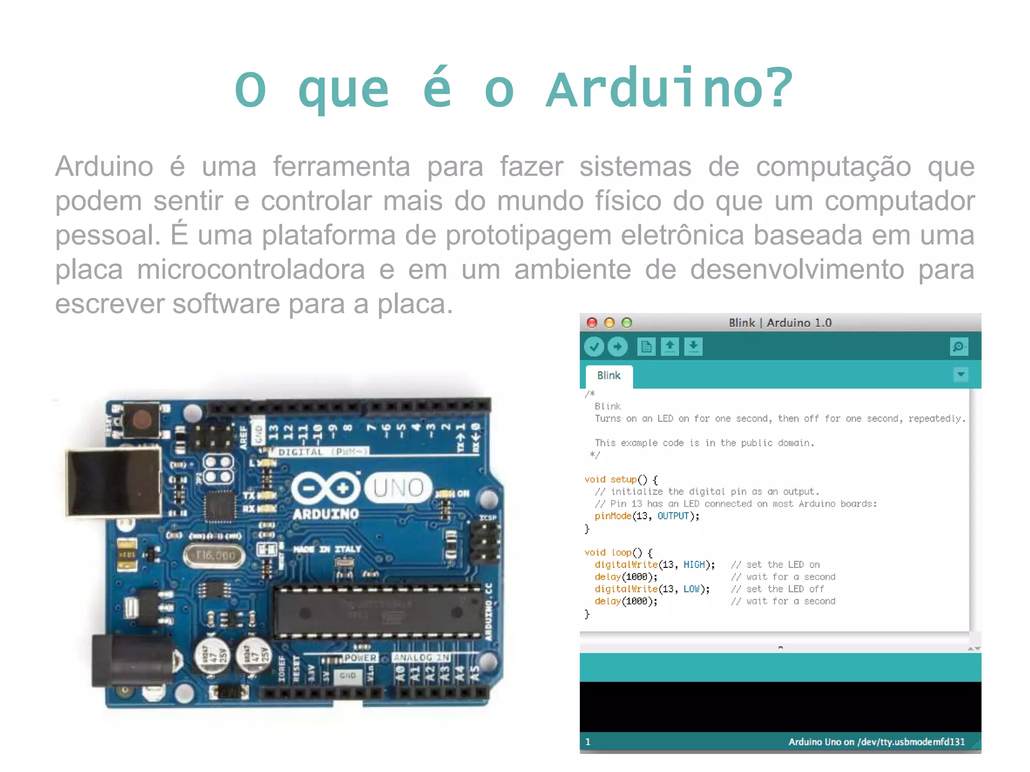 O que é o Arduino? Arduino é uma ferramenta para fazer sistemas de computação que podem sentir e controlar mais do mundo físico do que um computador pessoal. É uma plataforma de prototipagem eletrônica baseada em uma placa microcontroladora e em um ambiente de desenvolvimento para escrever software para a placa. 