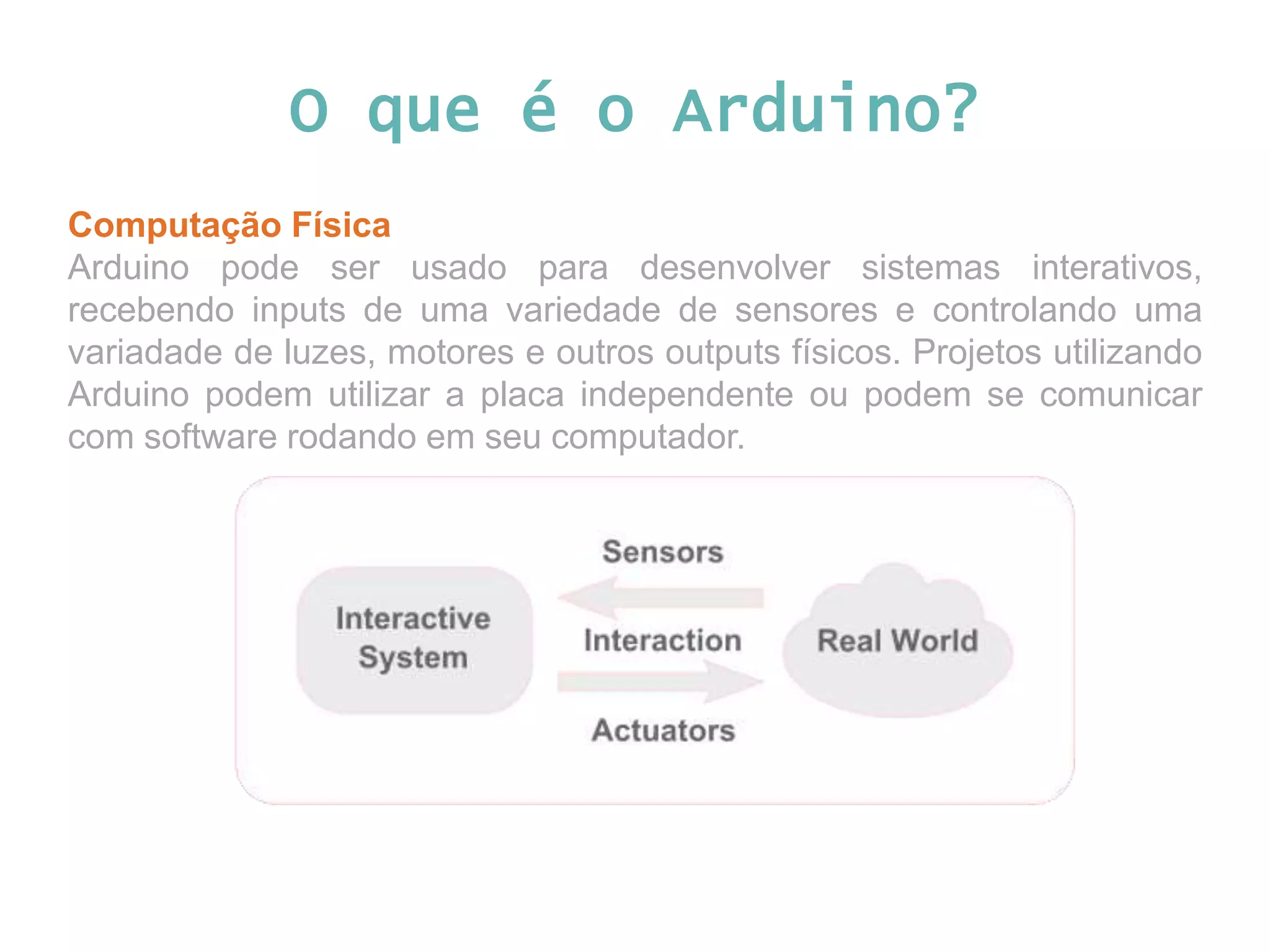 O que é o Arduino? Computação Física Arduino pode ser usado para desenvolver sistemas interativos, recebendo inputs de uma variedade de sensores e controlando uma variadade de luzes, motores e outros outputs físicos. Projetos utilizando Arduino podem utilizar a placa independente ou podem se comunicar com software rodando em seu computador. 