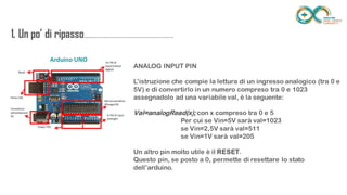 1. Un po’ di
ripasso...................................................................
........
ANALOG INPUT PIN
L’istruzione che compie la lettura di un ingresso analogico (tra 0 e 5V) e di
convertirlo in un numero compreso tra 0 e 1023 assegnadolo ad una variabile
val, è la seguente:
Val=analogRead(x); con x compreso tra 0 e 5
Per cui se Vin=5V sarà val=1023
se Vin=2,5V sarà val=511
se Vin=1V sarà val=205
Un altro pin molto utile è il RESET.
Questo pin, se posto a 0, permette di resettare lo stato dell’arduino.
 