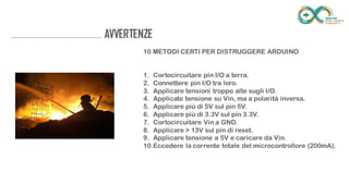 ........................................................................... AVVERTENZE
10 METODI CERTI PER DISTRUGGERE ARDUINO
1. Cortocircuitare pin I/O a terra.
2. Connettere pin I/O tra loro.
3. Applicare tensioni troppo alte sugli I/O.
4. Applicate tensione su Vin, ma a polarità inversa.
5. Applicare più di 5V sul pin 5V.
6. Applicare più di 3.3V sul pin 3.3V.
7. Cortocircuitare Vin a GND.
8. Applicare > 13V sul pin di reset.
9. Applicare tensione a 5V e caricare da Vin.
10. Eccedere la corrente totale del microcontrollore (200mA).
 