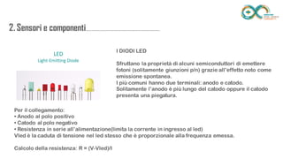 2. Sensori e
componenti.........................................................
.................. I DIODI LED
Sfruttano la proprietà di alcuni semiconduttori di emettere fotoni
(solitamente giunzioni p/n) grazie all’effetto noto come emissione
spontanea.
I più comuni hanno due terminali: anodo e catodo.
Solitamente l’anodo è più lungo del catodo oppure il catodo
presenta una piegatura.
Per il collegamento:
• Anodo al polo positivo
• Catodo al polo negativo
• Resistenza in serie all’alimentazione(limita la corrente in ingresso al led)
Vled è la caduta di tensione nel led stesso che è proporzionale alla frequenza emessa.
Calcolo della resistenza: R = (V-Vled)/I
 