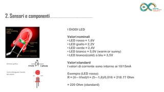 2. Sensori e
componenti.........................................................
.................. I DIODI LED
Valori nominali
• LED rosso = 1,6V
• LED giallo = 2,2V
• LED verde = 2,4V
• LED bianco = 3,0V (warm or sunny)
• LED bianco(cold) o blu = 3,5V
Valori standard
I valori di corrente sono intorno ai 10/15mA
Esempio (LED rosso)
R = (V--‐Vled)/I = (5--‐1,6)/0,016 = 218.77 Ohm
= 220 Ohm (standard)
 