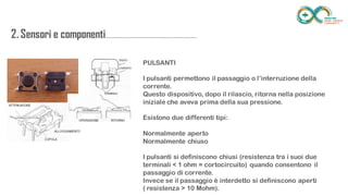 2. Sensori e
componenti.........................................................
.................. PULSANTI
I pulsanti permettono il passaggio o l’interruzione della corrente.
Questo dispositivo, dopo il rilascio, ritorna nella posizione iniziale che aveva
prima della sua pressione.
Esistono due differenti tipi:
Normalmente aperto
Normalmente chiuso
I pulsanti si definiscono chiusi (resistenza tra i suoi due terminali < 1 ohm =
cortocircuito) quando consentono il passaggio di corrente.
Invece se il passaggio è interdetto si definiscono aperti
( resistenza > 10 Mohm).
 