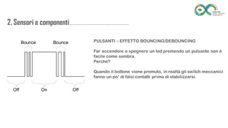 2. Sensori e
componenti.........................................................
.................. PULSANTI – EFFETTO BOUNCING/DEBOUNCING
Far accendere e spegnere un led premendo un pulsante non è facile come
sembra.
Perchè?
Quando il bottone viene premuto, in realtà gli switch meccanici fanno un
po’ di falsi contatti prima di stabilizzarsi.
 