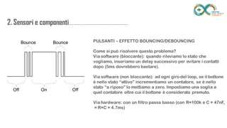 2. Sensori e
componenti.........................................................
.................. PULSANTI – EFFETTO BOUNCING/DEBOUNCING
Come si può risolvere questo problema?
Via software (bloccante): quando rileviamo lo stato che vogliamo, inseriamo
un delay successivo per evitare i contatti dopo (5ms dovrebbero bastare).
Via software (non bloccante): ad ogni giro del loop, se il bottone è nello
stato “attivo” incrementiamo un contatore, se è nello stato “a riposo” lo
mettiamo a zero. Impostiamo una soglia a quel contatore oltre cui il bottone
è considerato premuto.
Via hardware: con un filtro passa basso (con R=100k e C = 47nF,
= R×C = 4.7ms)
 