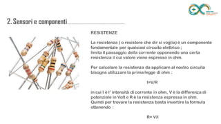 2. Sensori e
componenti.........................................................
..................
RESISTENZE
La resistenza ( o resistore che dir si voglia) è un componente fondamentale
per qualsiasi circuito elettrico ;
limita il passaggio della corrente opponendo una certa resistenza il cui
valore viene espresso in ohm.
Per calcolare la resistenza da applicare al nostro circuito bisogna utilizzare la
prima legge di ohm :
I=V/R
in cui I è l’ intensità di corrente in ohm, V è la differenza di potenziale in Volt
e R è la resistenza espressa in ohm.
Quindi per trovare la resistenza basta invertire la formula ottenendo :
R= V/I
 