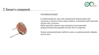 2. Sensori e
componenti.........................................................
..................
FOTORESISTENZE
Le fotoresistenze sono dei componenti fotosensibili che riescono a variare il
loro valore ohmico in funzione dell’intensità di luce che ricevono.
Nello specifico hanno una resistenza inversamente proporzionale alla
quantità di luce che le colpisce.
Si può sostanzialmente definire come un potenziometro attuato con la luce.
 