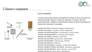 2. Sensori e
componenti.........................................................
..................
ALTRI SENSORI
I sensori possono essere classificati in base al loro principio di
funzionamento oppure al tipo di segnale in uscita, ma più comunemente
vengono classificati in base al tipo di grandezza fisica che misurano,
esempio:
sensori di luce: fotocellule, fotodiodi, fototransistor
sensori di suono: microfoni, idrofoni, altoparlanti
sensori di accelerazione: accelerometri, sensori sismici
sensori di temperatura: termometri, termocoppie
sensori di calore: bolometri, calorimetri
sensori di corrente: galvanometri, amperometri
sensori di tensione: elettroscopio, voltmetri
sensori di potenza: wattmetri
sensori di pressione: barometri, pressostati, altimetri
sensori di gas e flusso di liquidi: flussimetri, pluviometri
sensori di movimento: radar, tachimetri, sensori PIR
sensori di forza: celle di carico, estensimetri
 