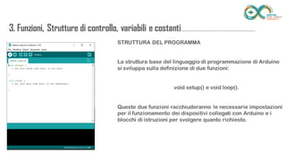 STRUTTURA DEL PROGRAMMA
La struttura base del linguaggio di programmazione di Arduino si sviluppa
sulla definizione di due funzioni:
void setup() e void loop().
Queste due funzioni racchiuderanno le necessarie impostazioni per il
funzionamento dei dispositivi collegati con Arduino e i blocchi di istruzioni
per svolgere quanto richiesto.
3. Funzioni, Strutture di controllo, variabili e
costanti...........................................................................
 