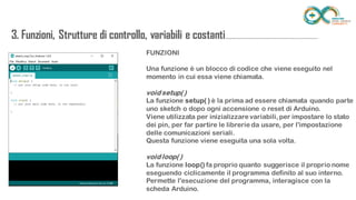 FUNZIONI
Una funzione è un blocco di codice che viene eseguito nel momento in cui
essa viene chiamata.
void setup( )
La funzione setup( ) è la prima ad essere chiamata quando parte uno sketch
o dopo ogni accensione o reset di Arduino.
Viene utilizzata per inizializzare variabili, per impostare lo stato dei pin, per
far partire le librerie da usare, per l'impostazione delle comunicazioni seriali.
Questa funzione viene eseguita una sola volta.
void loop( )
La funzione loop() fa proprio quanto suggerisce il proprio nome eseguendo
ciclicamente il programma definito al suo interno.
Permette l'esecuzione del programma, interagisce con la scheda Arduino.
3. Funzioni, Strutture di controllo, variabili e
costanti...........................................................................
 