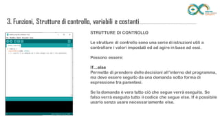 3. Funzioni, Strutture di controllo, variabili e
costanti...........................................................................STRUTTURE DI CONTROLLO
Le strutture di controllo sono una serie di istruzioni utili a controllare i valori
impostati ed ad agire in base ad essi.
Possono essere:
If…else
Permette di prendere delle decisioni all’interno del programma, ma deve
essere seguito da una domanda sotto forma di espressione tra parentesi.
Se la domanda è vera tutto ciò che segue verrà eseguito. Se falso verrà
eseguito tutto il codice che segue else. If è possibile usarlo senza usare
necessariamente else.
 