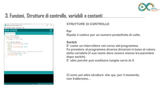 3. Funzioni, Strutture di controllo, variabili e
costanti...........................................................................STRUTTURE DI CONTROLLO
For
Ripete il codice per un numero predefinito di volte.
Switch
E’ come un interruttore nel corso del programma.
Fa prendere al programma diverse direzioni in base al valore della variabile
(il suo nome deve essere messo tra parentesi dopo switch).
E’ utile perché può sostituire lunghe serie di if.
Ci sono poi altre strutture che qui, per il momento,
non tratteremo…
 