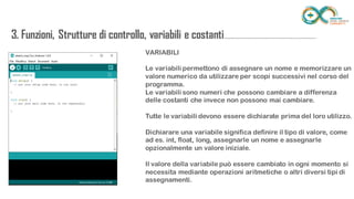 VARIABILI
Le variabili permettono di assegnare un nome e memorizzare un valore
numerico da utilizzare per scopi successivi nel corso del programma.
Le variabili sono numeri che possono cambiare a differenza delle costanti
che invece non possono mai cambiare.
Tutte le variabili devono essere dichiarate prima del loro utilizzo.
Dichiarare una variabile significa definire il tipo di valore, come ad es. int,
float, long, assegnarle un nome e assegnarle opzionalmente un valore
iniziale.
Il valore della variabile può essere cambiato in ogni momento si necessita
mediante operazioni aritmetiche o altri diversi tipi di assegnamenti.
3. Funzioni, Strutture di controllo, variabili e
costanti...........................................................................
 