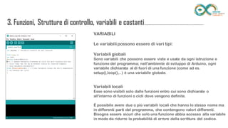 VARIABILI
Le variabili possono essere di vari tipi:
Variabili globali
Sono variabili che possono essere viste e usate da ogni istruzione e funzione del
programma; nell'ambiente di sviluppo di Arduino, ogni variabile dichiarata al di fuori
di una funzione (come ad es. setup(),loop(),..) è una variabile globale.
Variabili locali
Esse sono visibili solo dalle funzioni entro cui sono dichiarate o all'interno di funzioni o
cicli dove vengono definite.
È possibile avere due o più variabili locali che hanno lo stesso nome ma in differenti
parti del programma, che contengono valori differenti. Bisogna essere sicuri che solo
una funzione abbia accesso alla variabile in modo da ridurre la probabilità di errore
della scrittura del codice.
3. Funzioni, Strutture di controllo, variabili e
costanti...........................................................................
 