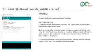 VARIABILI
Le variabili possono essere di vari tipi:
Variabili Statiche
La parola chiave Static viene utilizzata per creare una variabile che è visibile solo da
una funzione.
Diversamente dalla variabile locale, che viene creata e distrutta ogni volta che una
funzione la chiama, la variabile Static persiste all'interno della funzione che la chiama,
mantenendo il proprio dato all'interno della funzione chiamante.
Le variabili dichiarate come statiche saranno definite ed inizializzate solo la prima
volta che una funzione è chiamata.
3. Funzioni, Strutture di controllo, variabili e
costanti...........................................................................
 