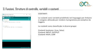 COSTANTI
Le costanti sono variabili predefinite nel linguaggio per Arduino e vengono
utilizzate per rendere il programma più semplice da leggere.
Le costanti sono classificate in diversi gruppi:
Costanti booleane ( true, false)
Costanti INPUT, OUTPUT
Costanti HIGH, LOW
3. Funzioni, Strutture di controllo, variabili e
costanti...........................................................................
 
