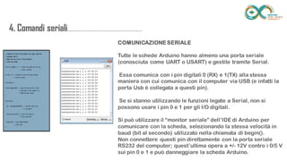 4. Comandi
seriali.....................................................................
......
COMUNICAZIONE SERIALE
Tutte le schede Arduino hanno almeno una porta seriale (conosciuta come
UART o USART) e gestite tramite Serial.
Essa comunica con i pin digitali 0 (RX) e 1(TX) alla stessa maniera con cui
comunica con il computer via USB (e infatti la porta Usb è collegata a questi
pin).
Se si stanno utilizzando le funzioni legate a Serial, non si possono usare i pin
0 e 1 per gli I/O digitali.
Si può utilizzare il “monitor seriale” dell’IDE di Arduino per comunicare con
la scheda, selezionando la stessa velocità in baud (bit al secondo) utilizzato
nella chiamata di begin().
Non connettere questi pin direttamente con la porta seriale RS232 del
computer; quest’ultima opera a +/- 12V contro i 0/5 V sui pin 0 e 1 e può
danneggiare la scheda Arduino.
 