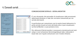 4. Comandi
seriali.....................................................................
......
COMUNICAZIONE SERIALE – SERIAL MONITOR
E’ uno strumento che permette di visualizzare i dati provenienti dalla board
Arduino e i dati che verranno comunicati per via seriale alla board.
In particolare per comunicare con la nostra board attraverso la porta seriale
si può scrivere del testo (che si può visualizzare sul Serial Monitor ) e poi
premere invio.
Per utilizzare Il Serial monitor è necessario inizializzarlo nel void setup ( ) con
la funzione Serial.begin(baud rate), indicando il baud rate con il quale
comunicare con il nostro Arduino.
 