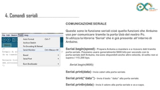 4. Comandi
seriali.....................................................................
......
COMUNICAZIONE SERIALE
Queste sono le funzione seriali cioè quelle funzioni che Arduino usa per
comunicare tramite la porta Usb del nostro Pc.
Si utilizza la libreria ‘Serial’ che è già presente all’interno di Arduino.
Serial.begin(speed) - Prepara Arduino a mandare e a ricevere dati tramite porta seriale.
Possiamo usare generalmente 9600 bits per secondo con la porta seriale dell’Arduino, ma sono
disponibili anche altre velocità, di solito non si supera i 115.200 bps.
Serial.begin(9600);
Serial.print(data) - Invia valori alla porta seriale.
Serial.print(‘’data’’) - Invia il testo ‘’data’’ alla porta seriale.
Serial.println(data) - Invia il valore alla porta seriale e va a capo.
 