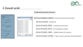 4. Comandi
seriali.....................................................................
......
COMUNICAZIONE SERIALE
Serial.print(data,codifica) - Invia alcuni dati alla porta seriale.
Serial.print(32); // stampa 32
Serial.Print(32, DEC); // stampa 32 come sopra
Serial.Print(32, OCT); // 40 (stampa10 in ottale)
Serial.Print(32 , BIN); // 100000 (stampa 10 in binario)
Serial.Print(32 , BYTE); // “Space” valore associato nella tabella ASCII
 
