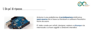 1. Un po’ di
ripasso...................................................................
........
Arduino è una piattaforma di prototipazione elettronica
open-source che si basa su hardware e software flessibili e facile da
usare.
E’ stata creata per artisti, designer, makers e chiunque sia interessato a
creare oggetti o ambienti interattivi
 