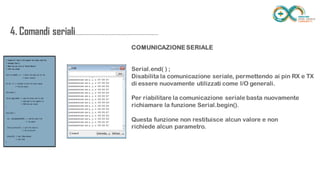 4. Comandi
seriali.....................................................................
......
COMUNICAZIONE SERIALE
Serial.end( ) ;
Disabilita la comunicazione seriale, permettendo ai pin RX e TX di essere
nuovamente utilizzati come I/O generali.
Per riabilitare la comunicazione seriale basta nuovamente richiamare la
funzione Serial.begin().
Questa funzione non restituisce alcun valore e non
richiede alcun parametro.
 