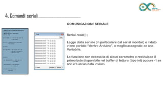 4. Comandi
seriali.....................................................................
......
COMUNICAZIONE SERIALE
Serial.read( ) ;
Legge dalla seriale (in particolare dal serial monitor) e il dato
viene portato “dentro Arduino”, o meglio assegnato ad una
Variabile.
La funzione non necessita di alcun parametro e restituisce il
primo byte disponibile nel buffer di lettura (tipo int) oppure -1 se
non c'è alcun dato inviato.
 