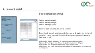 4. Comandi
seriali.....................................................................
......
COMUNICAZIONE SERIALE
Serial.write(valore) ;
Serial.write(stringa) ;
Serial.write(buf,len) ;
Scrive i dati binari sulla porta seriale.
Questi dati sono inviati come byte o serie di byte; per inviare i
caratteri rappresentati le cifre di un numero usare invece la
funzione print().
Il parametro ‘valore’ è il valore da trasmettere come singolo byte;
il parametro ‘stringa’ è una stringa da spedire come serie di byte;
il parametro ‘buf’ è un array da spedire come serie di byte;
il parametro ‘len’ rappresenta la lunghezza dell’Array, ossia il N° di byte che lo compongono.
 