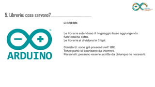 5. Librerie: cosa
servono?...............................................................
............
LIBRERIE
Le librerie estendono il linguaggio base aggiungendo funzionalità extra.
Le librerie si dividono in 3 tipi:
Standard: sono già presenti nell’ IDE.
Terze parti: si scaricano da internet.
Personali: possono essere scritte da chiunque le necessiti.
 