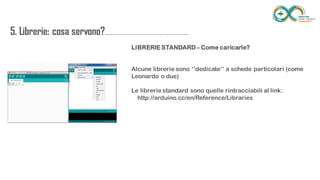 5. Librerie: cosa
servono?...............................................................
............
LIBRERIE STANDARD – Come caricarle?
Alcune librerie sono ‘’dedicate’’ a schede particolari (come Leonardo o due)
Le librerie standard sono quelle rintracciabili al link:
http://arduino.cc/en/Reference/Libraries
 