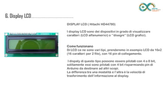 6. Display
LCD.........................................................................
..
DISPLAY LCD ( Hitachi HD44780)
I display LCD sono dei dispositivi in grado di visualizzare caratteri (LCD
alfanumerici) o ‘’disegni’’ (LCD grafici).
Come funzionano
Di LCD ce ne sono vari tipi, prenderemo in esempio LCD da 16x2
(16 caratteri per 2 file), con 16 pin di collegamento.
I dispaly di questo tipo possono essere pilotati con 4 o 8 bit, solitamente
essi sono pilotati con 4 bit risparmiando pin di Arduino da destinare ad altri
scopi.
La differenza tra una modalità e l’altra è la velocità di trasferimento
dell’informazione al display.
 