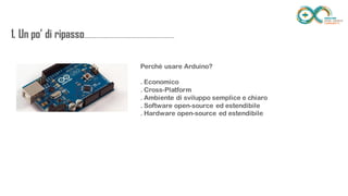1. Un po’ di
ripasso...................................................................
........
Perché usare Arduino?
. Economico
. Cross-Platform
. Ambiente di sviluppo semplice e chiaro
. Software open-source ed estendibile
. Hardware open-source ed estendibile
 