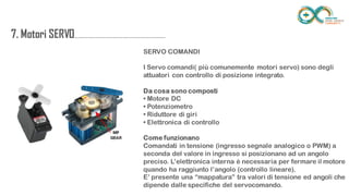 7. Motori
SERVO....................................................................
.......
SERVO COMANDI
I Servo comandi( più comunemente motori servo) sono degli attuatori con
controllo di posizione integrato.
Da cosa sono composti
• Motore DC
• Potenziometro
• Riduttore di giri
• Elettronica di controllo
Come funzionano
Comandati in tensione (ingresso segnale analogico o PWM) a seconda del
valore in ingresso si posizionano ad un angolo preciso. L’elettronica interna è
necessaria per fermare il motore quando ha raggiunto l’angolo (controllo
lineare).
E’ presente una “mappatura” tra valori di tensione ed angoli che dipende
dalle specifiche del servocomando.
 