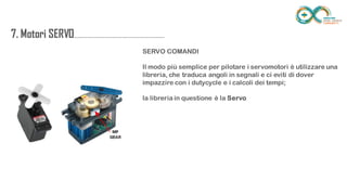 7. Motori
SERVO....................................................................
.......
SERVO COMANDI
Il modo più semplice per pilotare i servomotori è utilizzare una libreria, che
traduca angoli in segnali e ci eviti di dover impazzire con i dutycycle e i
calcoli dei tempi;
la libreria in questione è la Servo
 