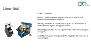 7. Motori
SERVO....................................................................
.......
SERVO COMANDI
Questa classe ti mette a disposizione alcuni metodi che semplificano di
molto l’obiettivo:
attach(): permette di specificare su quale pin è connesso il nostro servo e
legarlo all’oggetto Servo.
attached(): controlla che un oggetto di tipo Servo sia collegata ad un pin;
detach(): rimuove il collegamento tra l’oggetto Servo e il pin a cui era legata.
 