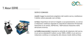 7. Motori
SERVO....................................................................
.......
SERVO COMANDI
read(): legge la posizione angolare del nostro servo, restituisce l’ultimo
valore passato con write().
write(): impartisce al servo l’angolo a cui posizionarsi, su servo a rotazione
continua imposta la velocità di rotazione 0=velocità massima in un senso,
90=fermo, 180=velocià massima nella direzione inversa.
writeMicroseconds(): imposta la velocità di rotazione del servo, in un servo
standard il valore va da 1000 a 2000, in un servo a rotazione continua si
comporta allo stesso modo della write().
 