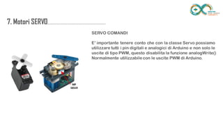 7. Motori
SERVO....................................................................
.......
SERVO COMANDI
E’ importante tenere conto che con la classe Servo possiamo utilizzare tutti i
pin digitali e analogici di Arduino e non solo le uscite di tipo PWM, questo
disabilita la funzione analogWrite()
Normalmente utilizzabile con le uscite PWM di Arduino.
 